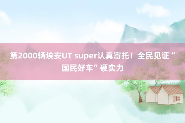 第2000辆埃安UT super认真寄托!全民见证“国民好车”硬实力